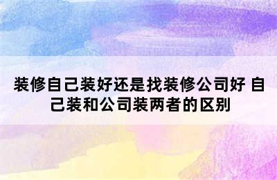 装修自己装好还是找装修公司好 自己装和公司装两者的区别